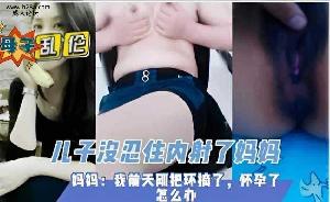乱伦 #母子 妈妈摘了避孕环 儿子内射妈妈怕怀孕